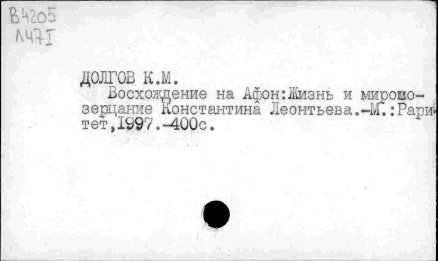 ﻿&Ц2о5
ШТ
долгов к.м.
Восхождение на Афон:Жизнь и миропо-зерцание Константина Леонтьева.-М. :Рари> тет,1997.-400с.